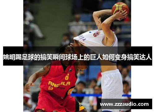 姚明踢足球的搞笑瞬间球场上的巨人如何变身搞笑达人
