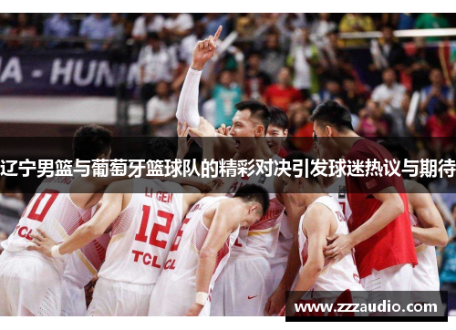 辽宁男篮与葡萄牙篮球队的精彩对决引发球迷热议与期待